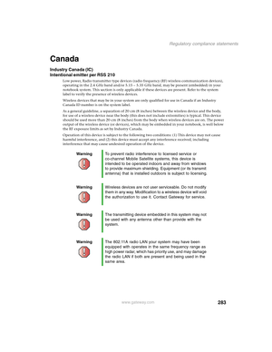 Page 293283
Regulatory compliance statements
www.gateway.com
Canada
Industry Canada (IC)
Intentional emitter per RSS 210
Low power, Radio transmitter type devices (radio frequency (RF) wireless communication devices), 
operating in the 2.4 GHz band and/or 5.15 – 5.35 GHz band, may be present (embedded) in your 
notebook system. This section is only applicable if these devices are present. Refer to the system 
label to verify the presence of wireless devices.
Wireless devices that may be in your system are only...