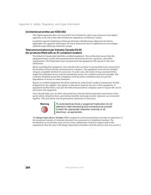 Page 294284
Appendix A: Safety, Regulatory, and Legal Information
www.gateway.com
Unintentional emitter per ICES-003
This digital apparatus does not exceed the Class B limits for radio noise emissions from digital 
apparatus as set out in the radio interference regulations of Industry Canada.
Le présent appareil numérique n’émet pas de bruits radioélectriques dépassant les limites 
applicables aux appareils numériques de Classe B prescrites dans le règlement sur le brouillage 
radioélectrique édicté par...