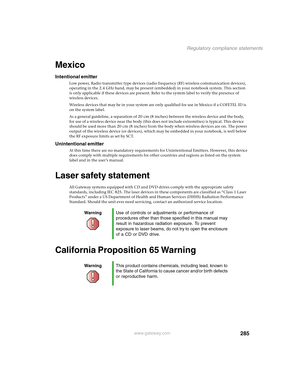 Page 295285
Regulatory compliance statements
www.gateway.com
Mexico
Intentional emitter
Low power, Radio transmitter type devices (radio frequency (RF) wireless communication devices), 
operating in the 2.4 GHz band, may be present (embedded) in your notebook system. This section 
is only applicable if these devices are present. Refer to the system label to verify the presence of 
wireless devices.
Wireless devices that may be in your system are only qualified for use in Mexico if a COFETEL ID is 
on the system...