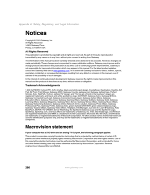 Page 296286
Appendix A: Safety, Regulatory, and Legal Information
www.gateway.com
Notices
Copyright © 2003 Gateway, Inc.
All Rights Reserved
14303 Gateway Place
Poway, CA 92064 USA
All Rights Reserved
This publication is protected by copyright and all rights are reserved. No part of it may be reproduced or 
transmitted by any means or in any form, without prior consent in writing from Gateway.
The information in this manual has been carefully checked and is believed to be accurate. However, changes are 
made...