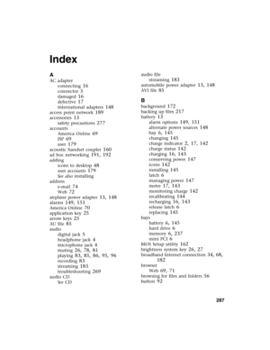 Page 297          287
Index
A
AC adapter
connecting
 16
connector 5
damaged 16
defective 17
international adapters 148
access point network 189
accessories 13
safety precautions 277
accounts
America Online
 69
ISP 69
user 179
acoustic handset coupler 160
ad hoc networking 191, 192
adding
icons to desktop
 48
user accounts 179
See also installing
address
e-mail
 74
Web 72
airplane power adapter 13, 148
alarms 149, 151
America Online 70
application key 25
arrow keys 25
AU file 85
audio
digital jack
 5
headphone...