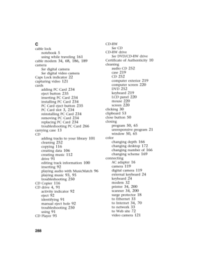 Page 298288          
C
cable lock
notebook
 5
using while traveling 161
cable modem 34, 68, 186, 189
camera
See digital camera
See digital video camera
Caps Lock indicator
 22
capturing video 121
cards
adding PC Card
 234
eject button 235
inserting PC Card 234
installing PC Card 234
PC Card eject button 235
PC Card slot 3, 234
reinstalling PC Card 234
removing PC Card 234
replacing PC Card 234
troubleshooting PC Card 266
carrying case 13
CD
adding tracks to your library
 101
cleaning 252
copying 116
creating...