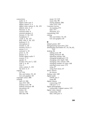 Page 299          289
connections
audio
 4, 5
digital audio jack 5
digital camera 3, 4
digital video camera 3, 34, 121
diskette drive 3, 4
Ethernet 3, 33
external audio 4
external speakers 4
Firewire 3, 34, 121
headphone 4
i.Link 3, 34, 121
IEEE 1394 3, 34, 121
keyboard 3, 4
microphone 4
modem 3, 32
monitor (VGA) 3
mouse 3, 4
network 3, 33
power 5, 16
printer 3, 4
S/PDIF digital audio 5
scanner 3, 4
speaker 4
S-Video (TV) out 5, 122
USB 3, 4, 34
VGA 3
video camera 3, 121
Zip drive 3, 4
copying
CD
 116
files and...