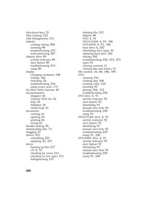 Page 300290          
directional keys 25
Disk Cleanup 212
Disk Defragmenter 215
diskette
creating startup
 206
inserting 89
troubleshooting 253
write-protecting 207
diskette drive 89
activity indicator 89
eject button 89
troubleshooting 253
using 89
display
changing resolution
 168
settings 166
switching 26
troubleshooting 254
using screen saver 175
Do More With Gateway 40
documentation
eSupport
 42
Gateway Web site 42
help 36
HelpSpot 36
online help 41
documents
creating
 61
opening 63
printing 64
saving 62...
