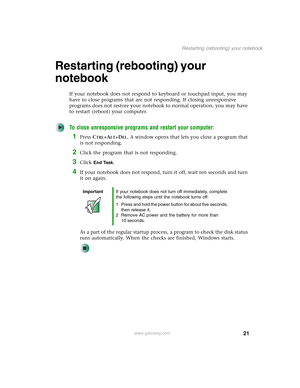 Page 3121
Restarting (rebooting) your notebook
www.gateway.com
Restarting (rebooting) your 
notebook
If your notebook does not respond to keyboard or touchpad input, you may 
have to close programs that are not responding. If closing unresponsive 
programs does not restore your notebook to normal operation, you may have 
to restart (reboot) your computer.
To close unresponsive programs and restart your computer:
1Press CTRL+ALT+DEL. A window opens that lets you close a program that 
is not responding.
2Click...