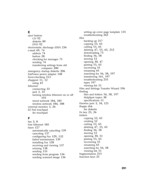 Page 301          291
E
eject button
CD
 92
diskette 89
DVD 92
electrostatic discharge (ESD) 236
e-mail 69, 74
address 74
button 28
checking for messages 75
sending 74
transferring settings from old 
computer
 200
emergency startup diskette 206
EmPower power adapter 148
Error-checking 213
eSupport 11, 12
using 43
Ethernet
connecting
 33
jack 3, 33
turning wireless Ethernet on or off 
193
wired network 184, 185
wireless network 184, 188
external monitor 3, 26
EZ Pad touchpad
See touchpad
F
fan 3, 8
Fast Ethernet...