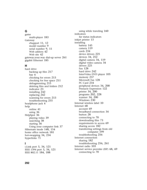 Page 302292          
G
game
multi-player
 183
Gateway
eSupport
 11, 12
model number 9
serial number 9, 11
Web address 42
Web site 42
gateway.your.way dial-up server 261
gigabit Ethernet 185
H
hard drive
backing up files
 217
bay 6
checking for errors 213
checking for free space 211
defragmenting 215
deleting files and folders 212
indicator 23
installing 242
replacing 242
scanning for errors 213
troubleshooting 255
headphone jack 4
help
online
 41
using 36
HelpSpot 36
playing video 39
searching 38
starting 36...