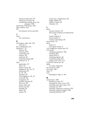 Page 303          293
disconnecting from 70
setting up account 69
transferring settings from old 
computer
 199
InterVideo DVD Player 104
IRQ conflicts 252
ISP
See Internet service provider
J
jacks
See connections
K
Kensington cable lock 161
lock slot 5
key combinations 26
keyboard 7, 8
buttons 24
cleaning 219
connecting 24
features 24
shortcuts 65
troubleshooting 258
USB port 3, 4
keys
application
 25
arrow 25
battery status 26
brightness 25, 26, 27
directional 25
Fn 25, 26
function 25
LCD brightness 25, 27...