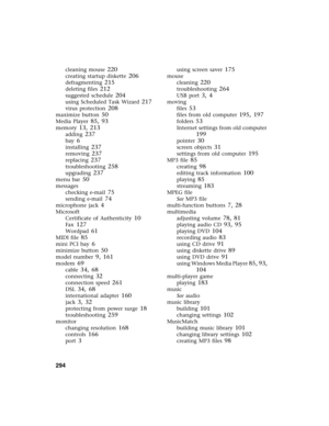 Page 304294          
cleaning mouse 220
creating startup diskette 206
defragmenting 215
deleting files 212
suggested schedule 204
using Scheduled Task Wizard 217
virus protection 208
maximize button 50
Media Player 85, 93
memory 13, 213
adding 237
bay 6
installing 237
removing 237
replacing 237
troubleshooting 258
upgrading 237
menu bar 50
messages
checking e-mail
 75
sending e-mail 74
microphone jack 4
Microsoft
Certificate of Authenticity
 10
Fax 127
Wordpad 61
MIDI file 85
mini PCI bay 6
minimize button 50...