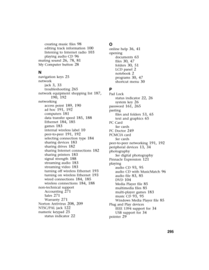 Page 305          295
creating music files 98
editing track information 100
listening to Internet radio 103
playing audio CD 96
muting sound 26, 78, 81
My Computer button 28
N
navigation keys 25
network
jack
 3, 33
troubleshooting 265
network equipment shopping list 187, 
190, 192
networking
access point
 189, 190
ad hoc 191, 192
computers 181
data transfer speed 185, 188
Ethernet 184, 185
games 183
internal wireless label 10
peer-to-peer 191, 192
selecting connection type 184
sharing devices 183
sharing drives...