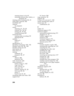 Page 308298          
selecting items in list 65
switching between files, folders, or 
programs
 65
shutting down notebook 20, 21
small office network 182
SO-DIMM 237
software
See programs
sound
adjusting
 27, 78, 81
controls 25, 78, 81
muting 26, 78, 81
troubleshooting 269
Sound Recorder
making audio recordings
 83
playing file 83
speakers
built-in
 8
jack 4
specifications 11
SpeedStep technology 149, 156
Standby mode 20, 26, 148
Standby system key 26
Start button 47
Start menu 47
starting
notebook
 19
programs...