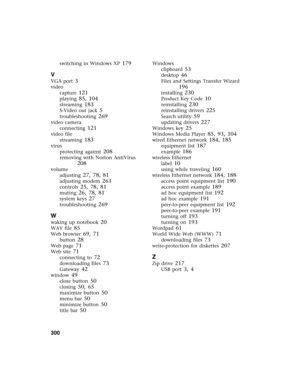 Page 310300          
switching in Windows XP 179
V
VGA port 3
video
capture
 121
playing 85, 104
streaming 183
S-Video out jack 5
troubleshooting 269
video camera
connecting
 121
video file
streaming
 183
virus
protecting against
 208
removing with Norton AntiVirus 
208
volume
adjusting
 27, 78, 81
adjusting modem 263
controls 25, 78, 81
muting 26, 78, 81
system keys 27
troubleshooting 269
W
waking up notebook 20
WAV file 85
Web browser 69, 71
button 28
Web page 71
Web site 71
connecting to 72
downloading files...