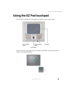 Page 3929
Using the EZ Pad touchpad
www.gateway.com
Using the EZ Pad touchpad
The EZ Pad™ consists of a touchpad, two buttons, and a scroll wheel.
When you move your finger on the touchpad, the pointer (arrow) on the screen 
moves in the same direction.
Left touchpad 
buttonRight touchpad 
buttonTouchpad
Scroll wheel 