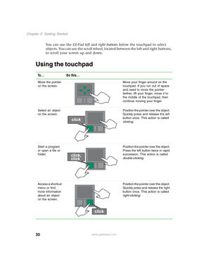 Page 4030
Chapter 2: Getting Started
www.gateway.com
You can use the EZ-Pad left and right buttons below the touchpad to select 
objects. You can use the scroll wheel, located between the left and right buttons, 
to scroll your screen up and down.
Using the touchpad
To... Do this...
Move the pointer 
on the screen.Move your finger around on the 
touchpad. If you run out of space 
and need to move the pointer 
farther, lift your finger, move it to 
the middle of the touchpad, then 
continue moving your finger....