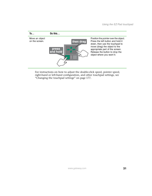 Page 4131
Using the EZ Pad touchpad
www.gateway.com
For instructions on how to adjust the double-click speed, pointer speed, 
right-hand or left-hand configuration, and other touchpad settings, see 
“Changing the touchpad settings” on page 177.
Move an object 
on the screen.Position the pointer over the object. 
Press the left button and hold it 
down, then use the touchpad to 
move (drag) the object to the 
appropriate part of the screen. 
Release the button to drop the 
object where you want it.
To... Do...