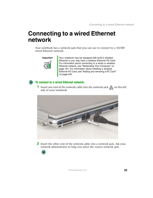 Page 4333
Connecting to a wired Ethernet network
www.gateway.com
Connecting to a wired Ethernet 
network
Your notebook has a network jack that you can use to connect to a 10/100 
wired Ethernet network.
To connect to a wired Ethernet network:
1Insert one end of the network cable into the network jack on the left 
side of your notebook.
2Insert the other end of the network cable into a network jack. Ask your 
network administrator to help you select the correct network jack.
ImportantYour notebook may be...