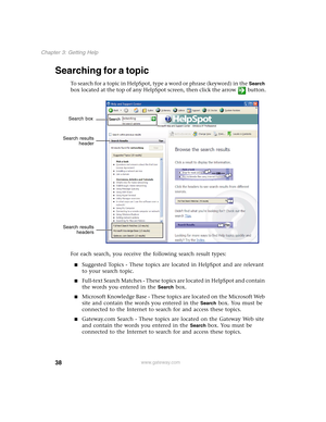 Page 4838
Chapter 3: Getting Help
www.gateway.com
Searching for a topic
To search for a topic in HelpSpot, type a word or phrase (keyword) in the Search 
box located at the top of any HelpSpot screen, then click the arrow button.
For each search, you receive the following search result types:
■Suggested Topics - These topics are located in HelpSpot and are relevant 
to your search topic.
■Full-text Search Matches - These topics are located in HelpSpot and contain 
the words you entered in the 
Search box....