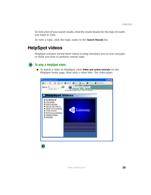 Page 4939
HelpSpot
www.gateway.com
To view a list of your search results, click the results header for the type of results 
you want to view.
To view a topic, click the topic name in the 
Search Results list.
HelpSpot videos
HelpSpot contains several short videos to help introduce you to new concepts 
or show you how to perform various tasks.
To play a HelpSpot video:
■To watch a video in HelpSpot, click Video and online tutorials on the 
HelpSpot home page, then click a video title. The video plays. 