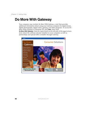 Page 5040
Chapter 3: Getting Help
www.gateway.com
Do More With Gateway
Your computer may include Do More With Gateway, a tool that provides 
additional information about using your Gateway computer for digital music, 
digital photography, digital video, gaming, and other programs. To access Do 
More With Gateway in Windows XP, click 
Start, then click 
Do More With Gateway. Click the topics listed on the left-side of the page to learn 
more about the software already installed on your computer as well as...