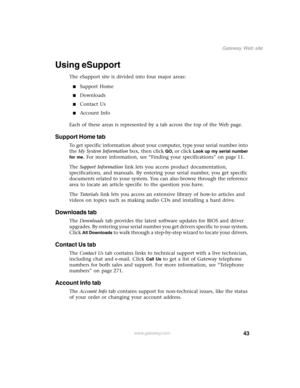 Page 5343
Gateway Web site
www.gateway.com
Using eSupport
The eSupport site is divided into four major areas:
■Support Home
■Downloads
■Contact Us
■Account Info
Each of these areas is represented by a tab across the top of the Web page.
Support Home tab
To get specific information about your computer, type your serial number into 
the My System Information box, then click 
GO, or click Look up my serial number 
for me
. For more information, see “Finding your specifications” on page 11.
The Support Information...