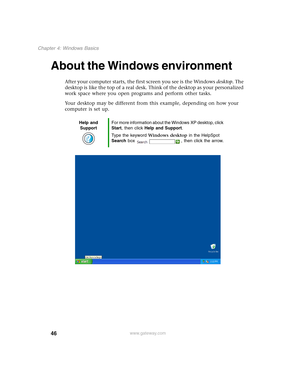 Page 5646
Chapter 4: Windows Basics
www.gateway.com
About the Windows environment
After your computer starts, the first screen you see is the Windows desktop. The 
desktop is like the top of a real desk. Think of the desktop as your personalized 
work space where you open programs and perform other tasks.
Your desktop may be different from this example, depending on how your 
computer is set up.
Help and 
SupportFor more information about the Windows XP desktop, click 
Start, then click Help and Support.
Type...