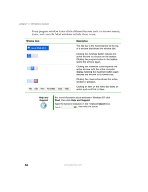 Page 6050
Chapter 4: Windows Basics
www.gateway.com
Every program window looks a little different because each has its own menus, 
icons, and controls. Most windows include these items:
Window item Description
The title bar is the horizontal bar at the top 
of a window that shows the window title.
Clicking the minimize button reduces the 
active window to a button on the taskbar. 
Clicking the program button in the taskbar 
opens the window again.
Clicking the maximize button expands the 
active window to fit...