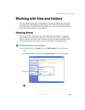 Page 6151
Working with files and folders
www.gateway.com
Working with files and folders
You can organize your files and programs to suit your preferences much like 
you would store information in a file cabinet. You can store these files in folders 
and copy, move, and delete the information just as you would reorganize and 
throw away information in a file cabinet.
Viewing drives
Drives are like file cabinets because they hold files and folders. A computer 
almost always has more than one drive. Each drive has...