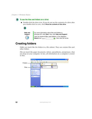 Page 6252
Chapter 4: Windows Basics
www.gateway.com
To see the files and folders on a drive:
■Double-click the drive icon. If you do not see the contents of a drive after 
you double-click its icon, click 
Show the contents of this drive.
Creating folders
Folders are much like the folders in a file cabinet. They can contain files and 
other folders.
Files are much like paper documents—letters, spreadsheets, and pictures—that 
you keep on your computer. In fact, all information on a computer is stored 
in...