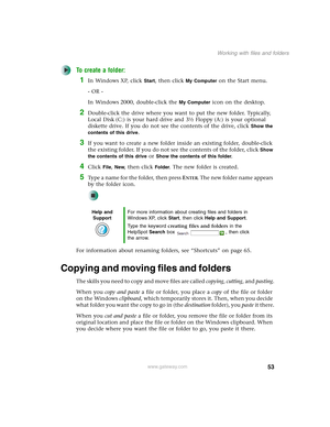 Page 6353
Working with files and folders
www.gateway.com
To create a folder:
1In Windows XP, click Start, then click My Computer on the Start menu.
- OR -
In Windows 2000, double-click the 
My Computer icon on the desktop.
2Double-click the drive where you want to put the new folder. Typically, 
Local Disk (C:) is your hard drive and 3½ Floppy (A:) is your optional 
diskette drive. If you do not see the contents of the drive, click 
Show the 
contents of this drive
.
3If you want to create a new folder inside...