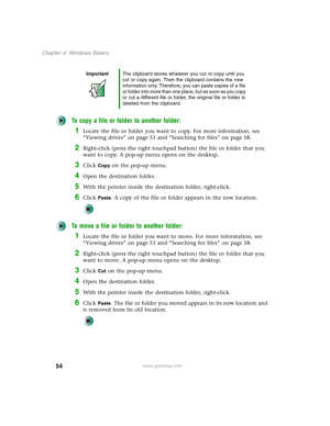 Page 6454
Chapter 4: Windows Basics
www.gateway.com
To copy a file or folder to another folder:
1Locate the file or folder you want to copy. For more information, see 
“Viewing drives” on page 51 and “Searching for files” on page 58.
2Right-click (press the right touchpad button) the file or folder that you 
want to copy. A pop-up menu opens on the desktop.
3Click Copy on the pop-up menu.
4Open the destination folder.
5With the pointer inside the destination folder, right-click.
6Click Paste. A copy of the file...