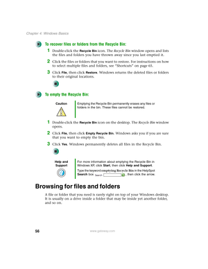 Page 6656
Chapter 4: Windows Basics
www.gateway.com
To recover files or folders from the Recycle Bin:
1Double-click the Recycle Bin icon. The Recycle Bin window opens and lists 
the files and folders you have thrown away since you last emptied it.
2Click the files or folders that you want to restore. For instructions on how 
to select multiple files and folders, see “Shortcuts” on page 65.
3Click File, then click Restore. Windows returns the deleted files or folders 
to their original locations.
To empty the...