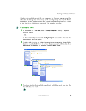 Page 6757
Working with files and folders
www.gateway.com
Windows drives, folders, and files are organized in the same way as a real file 
cabinet in that they may have many levels (usually many more levels than a 
file cabinet, in fact). So you usually will have to search through levels of folders 
to find the file or folder that you need. This is called browsing.
To browse for a file:
1In Windows XP, click Start, then click My Computer. The My Computer 
window opens.
- OR -
In Windows 2000, double-click the...