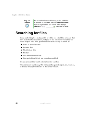 Page 6858
Chapter 4: Windows Basics
www.gateway.com
Searching for files
If you are looking for a particular file or folder or a set of files or folders that 
have characteristics in common, but you do not remember where they are 
stored on your hard drive, you can use the Search utility to search by:
■Name or part of a name
■Creation date
■Modification date
■File type
■Text contained in the file
■Time period in which it was created or modified
You can also combine search criteria to refine searches.
Files and...