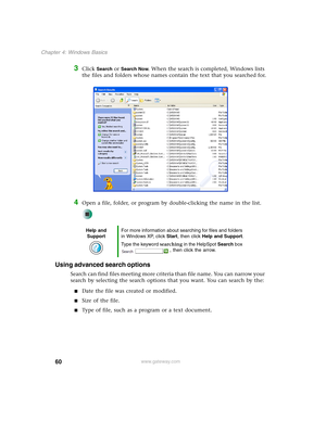 Page 7060
Chapter 4: Windows Basics
www.gateway.com
3Click Search or Search Now. When the search is completed, Windows lists 
the files and folders whose names contain the text that you searched for.
4Open a file, folder, or program by double-clicking the name in the list.
Using advanced search options
Search can find files meeting more criteria than file name. You can narrow your 
search by selecting the search options that you want. You can search by the:
■Date the file was created or modified.
■Size of the...