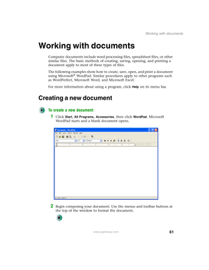 Page 7161
Working with documents
www.gateway.com
Working with documents
Computer documents include word processing files, spreadsheet files, or other 
similar files. The basic methods of creating, saving, opening, and printing a 
document apply to most of these types of files.
The following examples show how to create, save, open, and print a document 
using Microsoft
® WordPad. Similar procedures apply to other programs such 
as WordPerfect, Microsoft Word, and Microsoft Excel.
For more information about using...