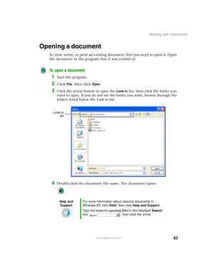 Page 7363
Working with documents
www.gateway.com
Opening a document
To view, revise, or print an existing document, first you need to open it. Open 
the document in the program that it was created in.
To open a document:
1Start the program.
2Click File, then click Open.
3Click the arrow button to open the Look in list, then click the folder you 
want to open. If you do not see the folder you want, browse through the 
folders listed below the Look in list.
4Double-click the document file name. The document...