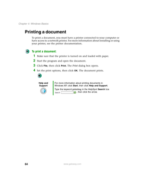 Page 7464
Chapter 4: Windows Basics
www.gateway.com
Printing a document
To print a document, you must have a printer connected to your computer or 
have access to a network printer. For more information about installing or using 
your printer, see the printer documentation.
To print a document:
1Make sure that the printer is turned on and loaded with paper.
2Start the program and open the document.
3Click File, then click Print. The Print dialog box opens.
4Set the print options, then click OK. The document...