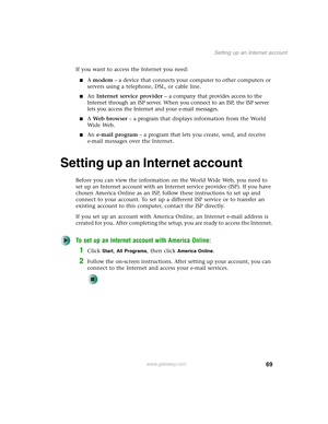 Page 7969
Setting up an Internet account
www.gateway.com
If you want to access the Internet you need:
■A modem – a device that connects your computer to other computers or 
servers using a telephone, DSL, or cable line.
■An Internet service provider – a company that provides access to the 
Internet through an ISP server. When you connect to an ISP, the ISP server 
lets you access the Internet and your e-mail messages.
■A Web browser – a program that displays information from the World 
Wide Web.
■An e-mail...