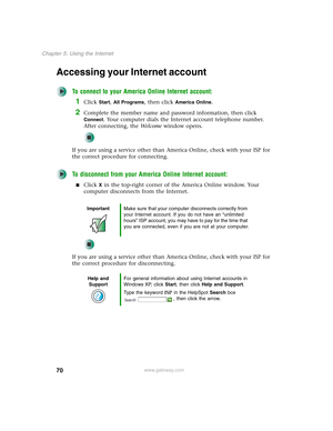 Page 8070
Chapter 5: Using the Internet
www.gateway.com
Accessing your Internet account
To connect to your America Online Internet account:
1Click Start, All Programs, then click America Online.
2Complete the member name and password information, then click 
Connect. Your computer dials the Internet account telephone number. 
After connecting, the We l c o m e window opens.
If you are using a service other than America Online, check with your ISP for 
the correct procedure for connecting.
To disconnect from...