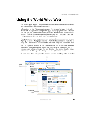 Page 8171
Using the World Wide Web
www.gateway.com
Using the World Wide Web
The World Wide Web is a multimedia window to the Internet that gives you 
access to millions of information sources.
Information on the Web comes to you on We b  p a g e s, which are electronic 
documents that you view using a Web page display program called a browser. 
You can use any of the commercially available Web browsers, like Microsoft 
Internet Explorer (which comes installed on your new computer), Netscape 
Navigator, or the...