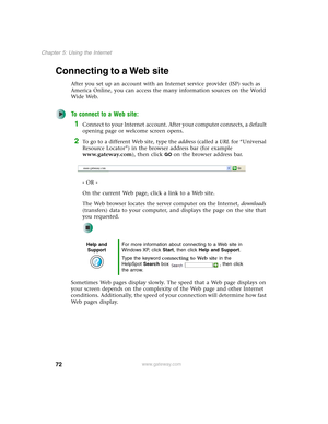 Page 8272
Chapter 5: Using the Internet
www.gateway.com
Connecting to a Web site
After you set up an account with an Internet service provider (ISP) such as 
America Online, you can access the many information sources on the World 
Wide Web.
To connect to a Web site:
1Connect to your Internet account. After your computer connects, a default 
opening page or welcome screen opens.
2To go to a different Web site, type the address (called a URL for “Universal 
Resource Locator”) in the browser address bar (for...