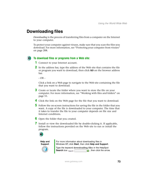 Page 8373
Using the World Wide Web
www.gateway.com
Downloading files
Downloading is the process of transferring files from a computer on the Internet 
to your computer.
To protect your computer against viruses, make sure that you scan the files you 
download. For more information, see “Protecting your computer from viruses” 
on page 208.
To download files or programs from a Web site:
1Connect to your Internet account.
2In the address bar, type the address of the Web site that contains the file 
or program you...