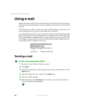 Page 8474
Chapter 5: Using the Internet
www.gateway.com
Using e-mail
E-mail (electronic mail) lets you send messages to anyone who has an Internet 
connection and e-mail address. E-mail is usually a free service of your Internet 
account.
The Internet never closes, so you can send e-mail messages at any time. Your 
e-mail messages arrive at most e-mail addresses in minutes.
An e-mail address consists of a user name, the @ symbol, and the Internet domain 
name of the Internet service provider (ISP) or company...