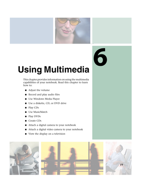 Page 876
77
Using Multimedia
This chapter provides information on using the multimedia 
capabilities of your notebook. Read this chapter to learn 
how to:
■Adjust the volume
■Record and play audio files
■Use Windows Media Player
■Use a diskette, CD, or DVD drive
■Play CDs
■Use MusicMatch
■Play DVDs
■Create CDs
■Attach a digital camera to your notebook
■Attach a digital video camera to your notebook
■View the display on a television 