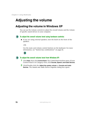 Page 8878
Chapter 6: Using Multimedia
www.gateway.com
Adjusting the volume
Adjusting the volume in Windows XP
You can use the volume controls to adjust the overall volume and the volume 
of specific sound devices in your computer.
To adjust the overall volume level using hardware controls:
■If you are using external speakers, turn the knob on the front of the 
speakers.
-OR-
Use the mute and volume control buttons on the keyboard. For more 
information, see “System key combinations” on page 26.
To adjust the...