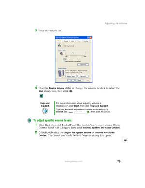 Page 8979
Adjusting the volume
www.gateway.com
3Click the Vo l u m e tab.
4Drag the Device Volume slider to change the volume or click to select the 
Mute check box, then click OK.
To adjust specific volume levels:
1Click Start, then click Control Panel. The Control Panel window opens. If your 
Control Panel is in Category View, click 
Sounds, Speech, and Audio Devices.
2Click/Double-click the Adjust the system volume or Sounds and Audio 
Devices
. The Sounds and Audio Devices Properties dialog box opens.
Help...