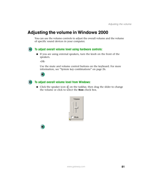 Page 9181
Adjusting the volume
www.gateway.com
Adjusting the volume in Windows 2000
You can use the volume controls to adjust the overall volume and the volume 
of specific sound devices in your computer.
To adjust overall volume level using hardware controls:
■If you are using external speakers, turn the knob on the front of the 
speakers.
-OR-
Use the mute and volume control buttons on the keyboard. For more 
information, see “System key combinations” on page 26.
To adjust overall volume level from Windows:...