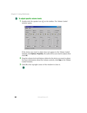 Page 9282
Chapter 6: Using Multimedia
www.gateway.com
To adjust specific volume levels:
1Double-click the speaker icon on the taskbar. The Vo l u m e  C o n t r o l 
window opens.
If the device you want to adjust does not appear in the Vo l u m e  C o n t r o l 
window, click 
Options, Properties, the audio device you want to adjust, then 
click 
OK.
2Drag the volume level and balance sliders for the device you want to adjust. 
For more information about the volume controls, click 
Help in the Vo l u m e...