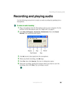 Page 9383
Recording and playing audio
www.gateway.com
Recording and playing audio
Use the following instructions to make an audio recording by speaking into a 
microphone.
To make an audio recording:
1Plug a microphone into the Microphone jack on your computer. For the 
location of the Microphone jack, see “Right side” on page 4.
2Click Start, All Programs, Accessories, Entertainment, then click Sound 
Recorder
. The Sound Recorder opens.
3Click (record), then speak into the microphone.
4When you finish...