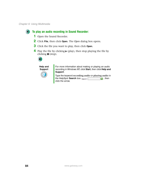 Page 9484
Chapter 6: Using Multimedia
www.gateway.com
To play an audio recording in Sound Recorder:
1Open the Sound Recorder.
2Click File, then click Open. The Open dialog box opens.
3Click the file you want to play, then click Open.
4Play the file by clicking (play), then stop playing the file by 
clicking (stop).
Help and 
SupportFor more information about making or playing an audio 
recording in Windows XP, click Start, then click Help and 
Support.
Type the keyword recording audio or playing audio in 
the...